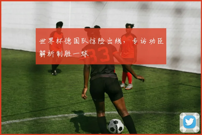 世界杯德国队惊险出线，专访功臣解析制胜一球