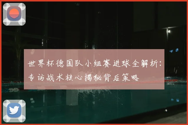 世界杯德国队小组赛进球全解析：专访战术核心揭秘背后策略