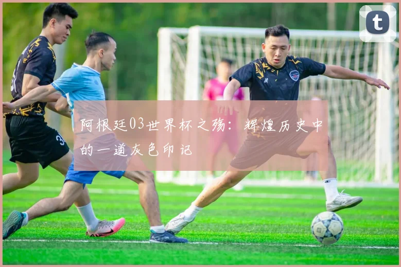 阿根廷03世界杯之殇：辉煌历史中的一道灰色印记